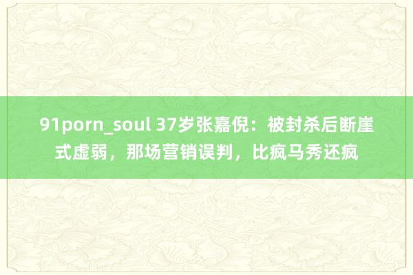 91porn_soul 37岁张嘉倪：被封杀后断崖式虚弱，那场营销误判，比疯马秀还疯