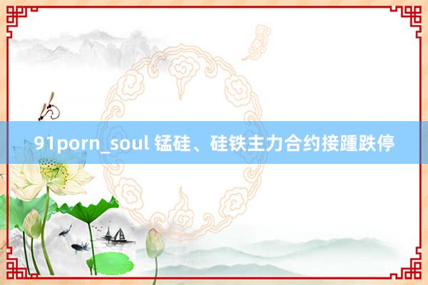 91porn_soul 锰硅、硅铁主力合约接踵跌停