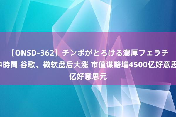 【ONSD-362】チンポがとろける濃厚フェラチオ4時間 谷歌、微软盘后大涨 市值谋略增4500亿好意思元