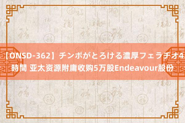 【ONSD-362】チンポがとろける濃厚フェラチオ4時間 亚太资源附庸收购5万股Endeavour股份