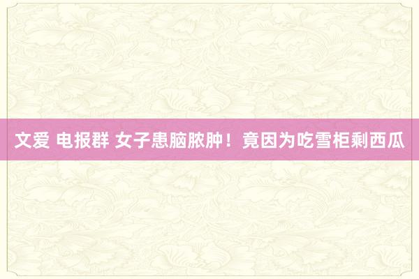 文爱 电报群 女子患脑脓肿！竟因为吃雪柜剩西瓜