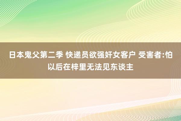 日本鬼父第二季 快递员欲强奸女客户 受害者:怕以后在梓里无法见东谈主