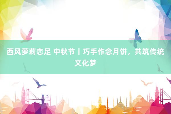 西风萝莉恋足 中秋节丨巧手作念月饼，共筑传统文化梦