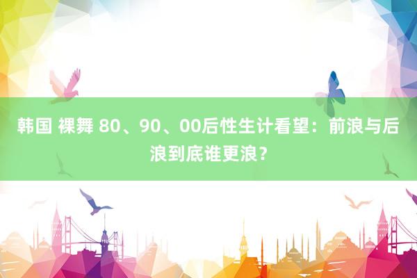 韩国 裸舞 80、90、00后性生计看望：前浪与后浪到底谁更浪？