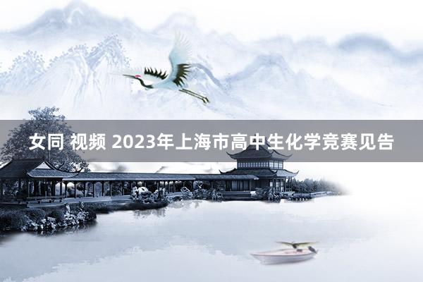 女同 视频 2023年上海市高中生化学竞赛见告