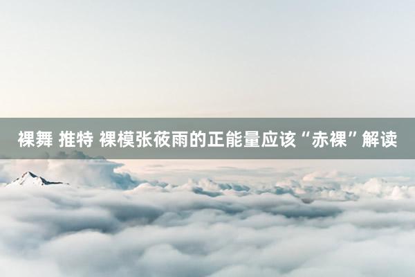 裸舞 推特 裸模张莜雨的正能量应该“赤裸”解读