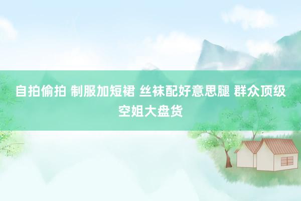 自拍偷拍 制服加短裙 丝袜配好意思腿 群众顶级空姐大盘货