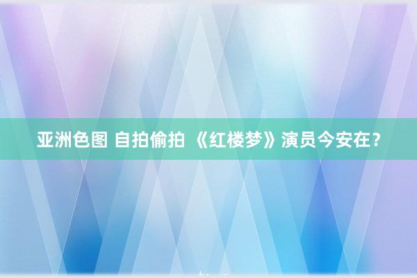 亚洲色图 自拍偷拍 《红楼梦》演员今安在？