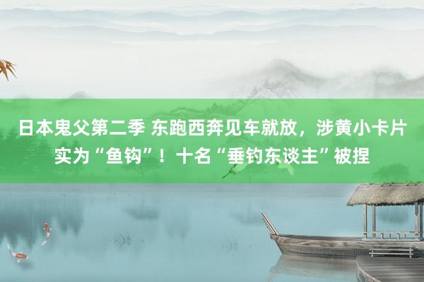 日本鬼父第二季 东跑西奔见车就放，涉黄小卡片实为“鱼钩”！十名“垂钓东谈主”被捏