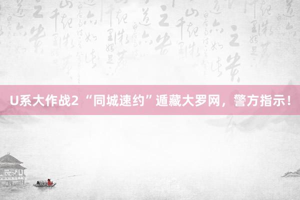 U系大作战2 “同城速约”遁藏大罗网，警方指示！
