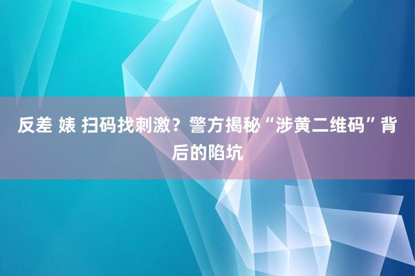 反差 婊 扫码找刺激？警方揭秘“涉黄二维码”背后的陷坑