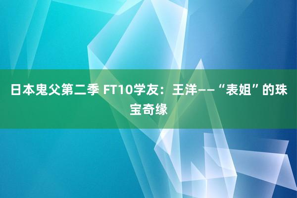 日本鬼父第二季 FT10学友：王洋——“表姐”的珠宝奇缘