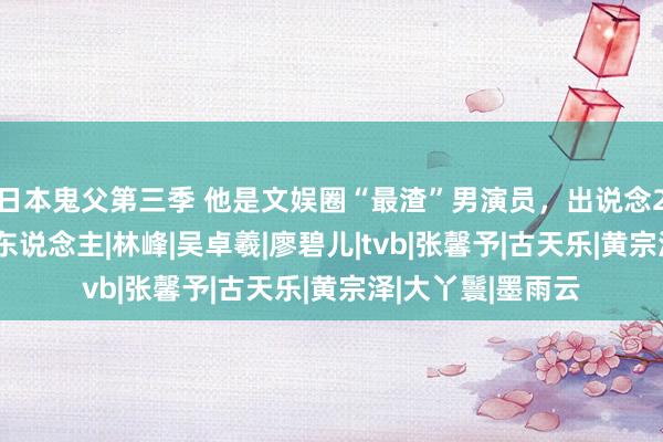 日本鬼父第三季 他是文娱圈“最渣”男演员，出说念20年历经16个女东说念主|林峰|吴卓羲|廖碧儿|tvb|张馨予|古天乐|黄宗泽|大丫鬟|墨雨云