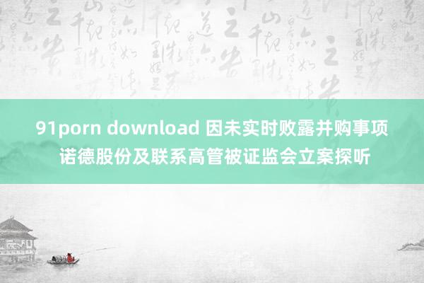 91porn download 因未实时败露并购事项 诺德股份及联系高管被证监会立案探听