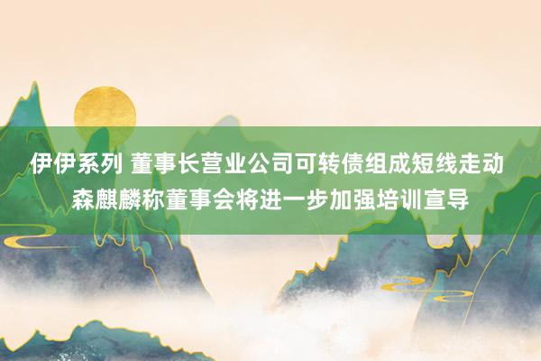 伊伊系列 董事长营业公司可转债组成短线走动 森麒麟称董事会将进一步加强培训宣导
