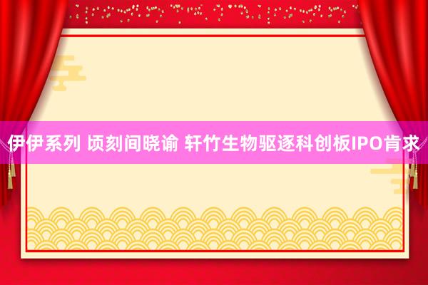 伊伊系列 顷刻间晓谕 轩竹生物驱逐科创板IPO肯求