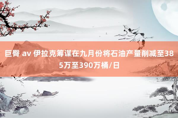 巨臀 av 伊拉克筹谋在九月份将石油产量削减至385万至390万桶/日