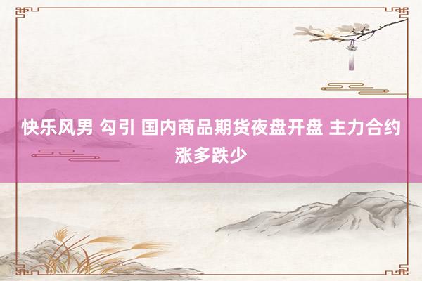 快乐风男 勾引 国内商品期货夜盘开盘 主力合约涨多跌少