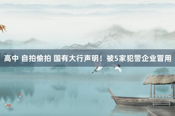 高中 自拍偷拍 国有大行声明！被5家犯警企业冒用