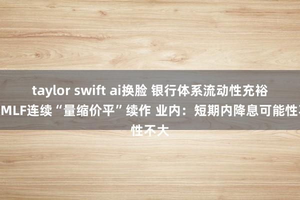 taylor swift ai换脸 银行体系流动性充裕 4月MLF连续“量缩价平”续作 业内：短期内降息可能性不大
