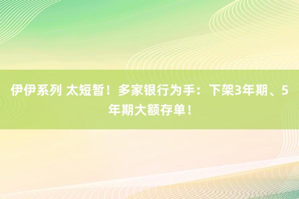 伊伊系列 太短暂！多家银行为手：下架3年期、5年期大额存单！