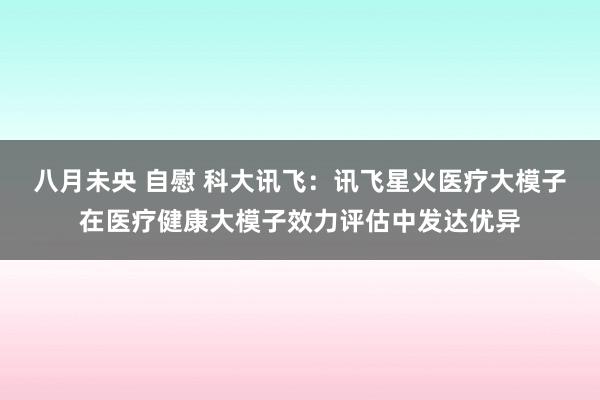 八月未央 自慰 科大讯飞：讯飞星火医疗大模子在医疗健康大模子效力评估中发达优异