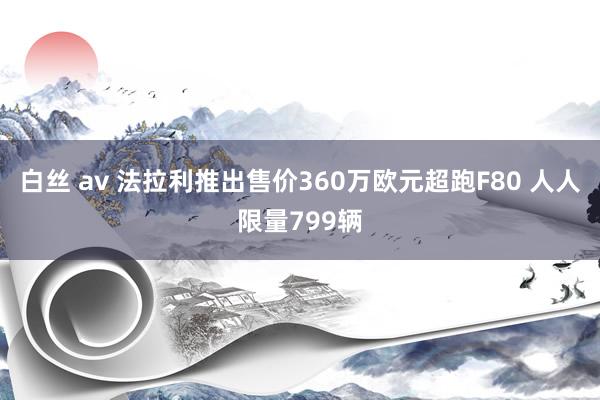 白丝 av 法拉利推出售价360万欧元超跑F80 人人限量799辆