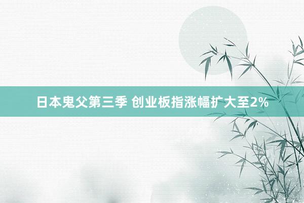 日本鬼父第三季 创业板指涨幅扩大至2%