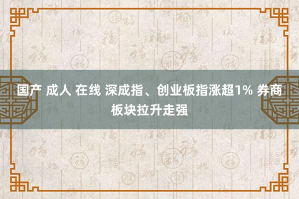国产 成人 在线 深成指、创业板指涨超1% 券商板块拉升走强