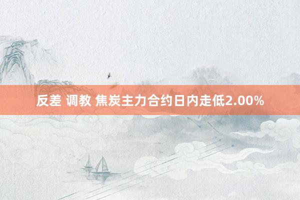 反差 调教 焦炭主力合约日内走低2.00%