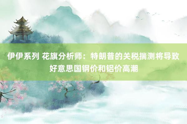 伊伊系列 花旗分析师：特朗普的关税揣测将导致好意思国钢价和铝价高潮