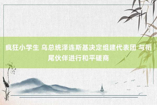 疯狂小学生 乌总统泽连斯基决定组建代表团 与衔尾伙伴进行和平磋商