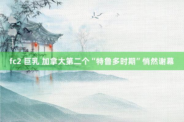 fc2 巨乳 加拿大第二个“特鲁多时期”悄然谢幕