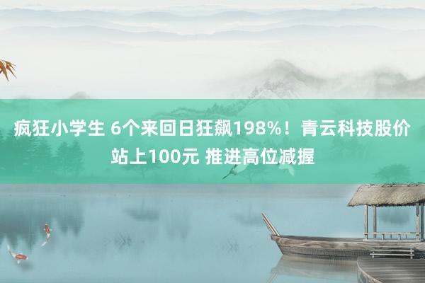 疯狂小学生 6个来回日狂飙198%！青云科技股价站上100元 推进高位减握