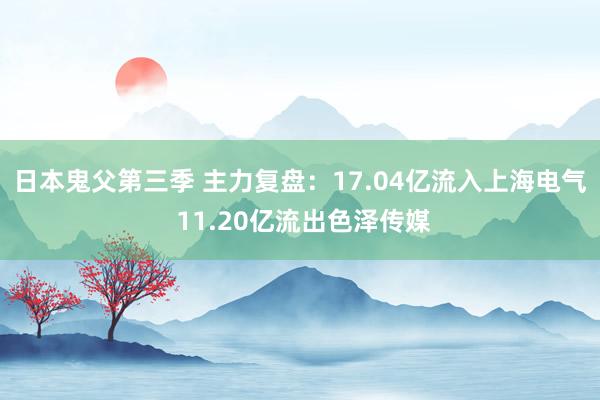日本鬼父第三季 主力复盘：17.04亿流入上海电气 11.20亿流出色泽传媒