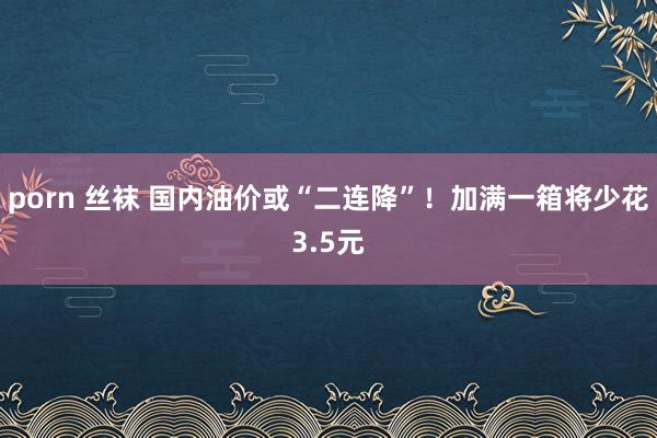porn 丝袜 国内油价或“二连降”！加满一箱将少花3.5元