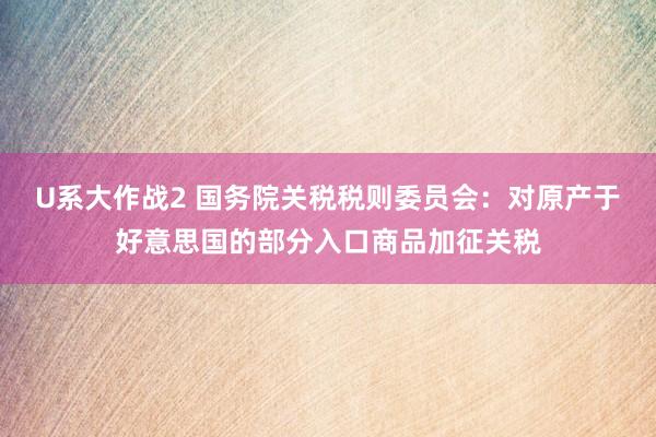 U系大作战2 国务院关税税则委员会：对原产于好意思国的部分入口商品加征关税