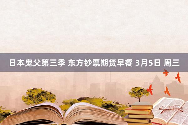 日本鬼父第三季 东方钞票期货早餐 3月5日 周三