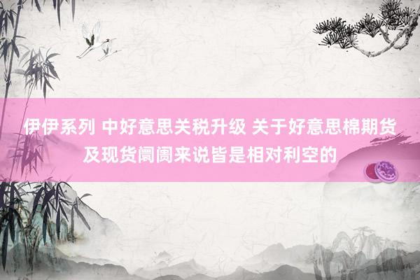 伊伊系列 中好意思关税升级 关于好意思棉期货及现货阛阓来说皆是相对利空的