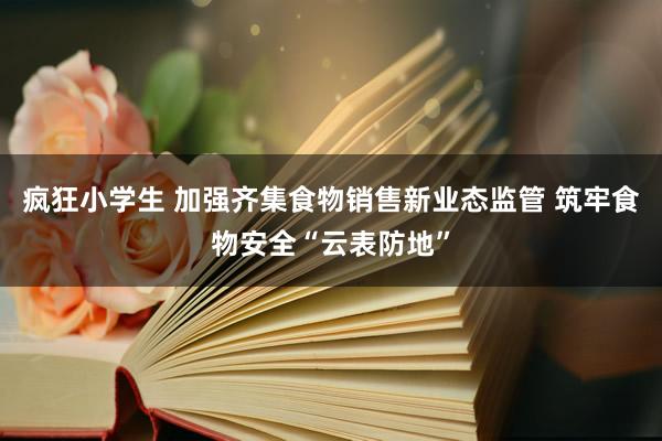 疯狂小学生 加强齐集食物销售新业态监管 筑牢食物安全“云表防地”