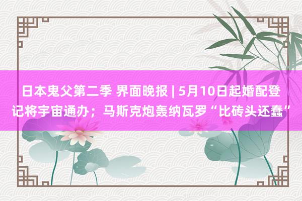 日本鬼父第二季 界面晚报 | 5月10日起婚配登记将宇宙通办；马斯克炮轰纳瓦罗“比砖头还蠢”