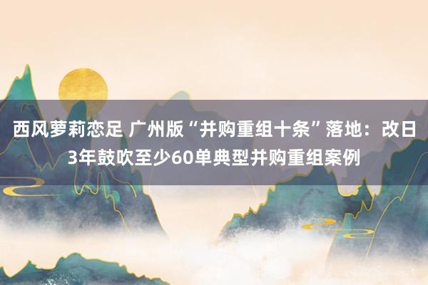 西风萝莉恋足 广州版“并购重组十条”落地：改日3年鼓吹至少60单典型并购重组案例