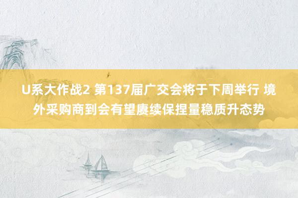 U系大作战2 第137届广交会将于下周举行 境外采购商到会有望赓续保捏量稳质升态势