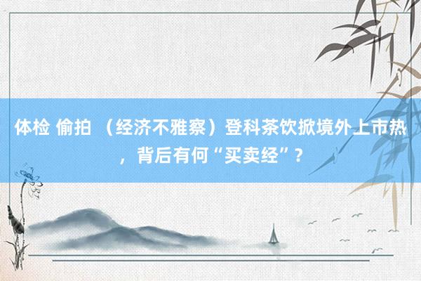 体检 偷拍 （经济不雅察）登科茶饮掀境外上市热，背后有何“买卖经”？