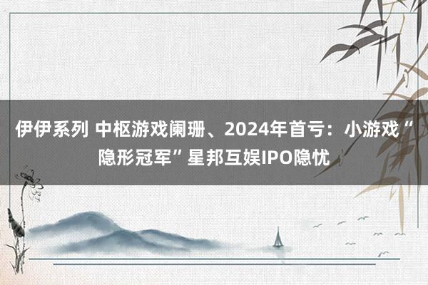 伊伊系列 中枢游戏阑珊、2024年首亏：小游戏“隐形冠军”星邦互娱IPO隐忧